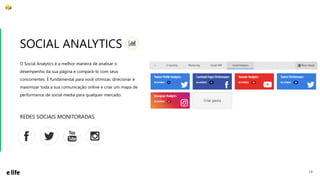 13
O Social Analytics é a melhor maneira de analisar o
desempenho da sua página e compará-lo com seus
concorrentes. É fundamental para você otimizar, direcionar e
maximizar toda a sua comunicação online e criar um mapa de
performance de social media para qualquer mercado.
SOCIAL ANALYTICS
REDES SOCIAIS MONITORADAS
 