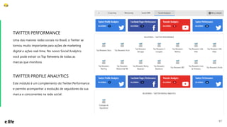 17
Uma das maiores redes sociais no Brasil, o Twitter se
tornou muito importante para ações de marketing
digital e ações real-time. No nosso Social Analytics
você pode extrair os Top Retweets de todas as
marcas que monitora.
TWITTER PERFORMANCE
Este módulo é um complemento do Twitter Performance
e permite acompanhar a evolução de seguidores da sua
marca e concorrentes na rede social.
TWITTER PROFILE ANALYTICS
 