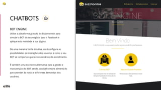 BOT ENGINE
Utilize a plataforma gratuita do Buzzmonitor para
simular o BOT do seu negócio para o Facebook e
aplique esta novidade a sua página.
De uma maneira fácil e intuitiva, você configura as
possibilidades de interações dos usuários e como o seu
BOT se comportará para estes cenários de atendimento.
É também uma excelente alternativa para a gestão e
manutenção do BOT, sendo possível sempre alimentá-lo
para atender às novas e diferentes demandas dos
usuários.
CHATBOTS
 