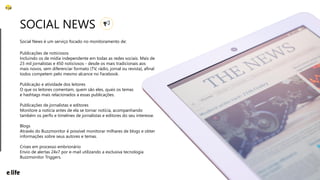 22
Social News é um serviço focado no monitoramento de:
SOCIAL NEWS
Publicações de noticiosos
Incluindo os de mídia independente em todas as redes sociais. Mais de
23 mil jornalistas e 450 noticiosos - desde os mais tradicionais aos
mais novos, sem diferenciar formato (TV, rádio, jornal ou revista), afinal
todos competem pelo mesmo alcance no Facebook.
Publicação e atividade dos leitores
O que os leitores comentam, quem são eles, quais os temas
e hashtags mais relacionados a essas publicações.
Publicações de jornalistas e editores
Monitore a notícia antes de ela se tornar notícia, acompanhando
também os perfis e timelines de jornalistas e editores do seu interesse.
Blogs
Através do Buzzmonitor é possível monitorar milhares de blogs e obter
informações sobre seus autores e temas.
Crises em processo embrionário
Envio de alertas 24x7 por e-mail utilizando a exclusiva tecnologia
Buzzmonitor Triggers.
 