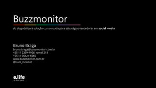 do diagnóstico à solução customizada para estratégias vencedoras em social media
Buzzmonitor
Bruno Braga
bruno.braga@buzzmonitor.com.br
+55 11 2339-4928 ramal 218
+55 11 95124-6969
www.buzzmonitor.com.br
@buzz_monitor
 