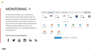 7
No Buzzmonitor acreditamos que os relatórios são
pontos-chave do monitoramento de redes sociais, por
esta razão, ao contrário do que acontece na maior parte
das outras ferramentas, aqui eles são customizáveis. Ou
seja, é possível cruzar métricas distintas para desenvolver
milhares de relatórios, editáveis de acordo com a
necessidade da marca, sem a necessidade de planilhas ou
fórmulas de Excel.
MONITORING
REDES SOCIAIS MONITORADAS
 