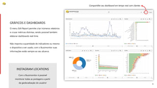 8
O menu Edit Report permite criar inúmeros relatórios
e cruzar métricas distintas, sendo possível também
elaborar dashboards real-time.
Não importa a quantidade de indicadores ou mesmo
o dispositivo a ser usado, com o Buzzmonitor suas
informações estão sempre ao seu alcance.
GRÁFICOS E DASHBOARDS
Compartilhe seu dashboard em tempo real com clientes
Com o Buzzmonitor é possível
monitorar todas as postagens a partir
da geolocalização do usuário!
INSTAGRAM LOCATIONS
 