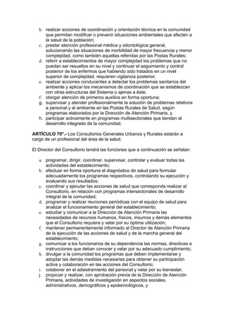 b. realizar acciones de coordinación y orientación técnica en la comunidad
      que permitan modificar o prevenir situaciones ambientales que afecten a
      la salud de la población;
   c. prestar atención profesional médica y odontológica general,
      solucionando las situaciones de morbilidad de mayor frecuencia y menor
      complejidad, como también aquellas referidas por las Postas Rurales;
   d. referir a establecimientos de mayor complejidad los problemas que no
      puedan ser resueltos en su nivel y continuar el seguimiento y control
      posterior de los enfermos que habiendo sido tratados en un nivel
      superior de complejidad, requieren vigilancia posterior;
   e. realizar acciones conducentes a detectar los problemas sanitarios del
      ambiente y aplicar los mecanismos de coordinación que se establezcan
      con otras estructuras del Sistema o ajenas a éste;
   f. otorgar atención de primeros auxilios en forma oportuna;
   g. supervisar y atender profesionalmente la solución de problemas relativos
      a personal y al ambiente en las Postas Rurales de Salud, según
      programas elaborados por la Dirección de Atención Primaria, y
   h. participar activamente en programas multisectoriales que tiendan al
      desarrollo integrado de la comunidad.

ARTÍCULO 70°.- Los Consultorios Generales Urbanos y Rurales estarán a
cargo de un profesional del área de la salud.

El Director del Consultorio tendrá las funciones que a continuación se señalan:

   a. programar, dirigir, coordinar, supervisar, controlar y evaluar todas las
      actividades del establecimiento;
   b. efectuar en forma oportuna el diagnóstico de salud para formular
      adecuadamente los programas respectivos, controlando su ejecución y
      evaluando sus resultados;
   c. coordinar y ejecutar las acciones de salud que corresponda realizar al
      Consultorio, en relación con programas intersectoriales de desarrollo
      integral de la comunidad;
   d. programar y realizar reuniones periódicas con el equipo de salud para
      analizar el funcionamiento general del establecimiento;
   e. estudiar y comunicar a la Dirección de Atención Primaria las
      necesidades de recursos humanos, físicos, insumos y demás elementos
      que el Consultorio requiera y velar por su óptima utilización;
   f. mantener permanentemente informado al Director de Atención Primaria
      de la ejecución de las acciones de salud y de la marcha general del
      establecimiento;
   g. comunicar a los funcionarios de su dependencia las normas, directivas e
      instrucciones que deban conocer y velar por su adecuado cumplimiento;
   h. divulgar a la comunidad los programas que deben implementarse y
      adoptar las demás medidas necesarias para obtener su participación
      activa y colaboración en las acciones del Consultorio;
   i. colaborar en el adiestramiento del personal y velar por su bienestar;
   j. propiciar y realizar, con aprobación previa de la Dirección de Atención
      Primaria, actividades de investigación en aspectos sociales,
      administrativos, demográficos y epidemiológicos, y
 
