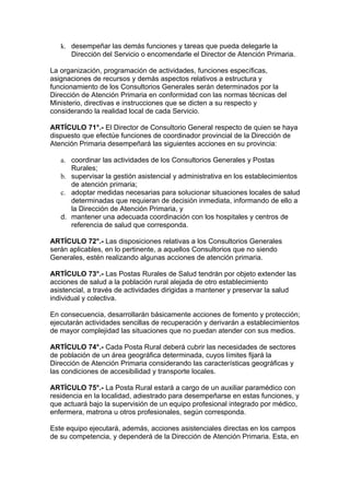 k. desempeñar las demás funciones y tareas que pueda delegarle la
      Dirección del Servicio o encomendarle el Director de Atención Primaria.

La organización, programación de actividades, funciones específicas,
asignaciones de recursos y demás aspectos relativos a estructura y
funcionamiento de los Consultorios Generales serán determinados por la
Dirección de Atención Primaria en conformidad con las normas técnicas del
Ministerio, directivas e instrucciones que se dicten a su respecto y
considerando la realidad local de cada Servicio.

ARTÍCULO 71°.- El Director de Consultorio General respecto de quien se haya
dispuesto que efectúe funciones de coordinador provincial de la Dirección de
Atención Primaria desempeñará las siguientes acciones en su provincia:

   a. coordinar las actividades de los Consultorios Generales y Postas
      Rurales;
   b. supervisar la gestión asistencial y administrativa en los establecimientos
      de atención primaria;
   c. adoptar medidas necesarias para solucionar situaciones locales de salud
      determinadas que requieran de decisión inmediata, informando de ello a
      la Dirección de Atención Primaria, y
   d. mantener una adecuada coordinación con los hospitales y centros de
      referencia de salud que corresponda.

ARTÍCULO 72°.- Las disposiciones relativas a los Consultorios Generales
serán aplicables, en lo pertinente, a aquellos Consultorios que no siendo
Generales, estén realizando algunas acciones de atención primaria.

ARTÍCULO 73°.- Las Postas Rurales de Salud tendrán por objeto extender las
acciones de salud a la población rural alejada de otro establecimiento
asistencial, a través de actividades dirigidas a mantener y preservar la salud
individual y colectiva.

En consecuencia, desarrollarán básicamente acciones de fomento y protección;
ejecutarán actividades sencillas de recuperación y derivarán a establecimientos
de mayor complejidad las situaciones que no puedan atender con sus medios.

ARTÍCULO 74°.- Cada Posta Rural deberá cubrir las necesidades de sectores
de población de un área geográfica determinada, cuyos límites fijará la
Dirección de Atención Primaria considerando las características geográficas y
las condiciones de accesibilidad y transporte locales.

ARTÍCULO 75°.- La Posta Rural estará a cargo de un auxiliar paramédico con
residencia en la localidad, adiestrado para desempeñarse en estas funciones, y
que actuará bajo la supervisión de un equipo profesional integrado por médico,
enfermera, matrona u otros profesionales, según corresponda.

Este equipo ejecutará, además, acciones asistenciales directas en los campos
de su competencia, y dependerá de la Dirección de Atención Primaria. Esta, en
 