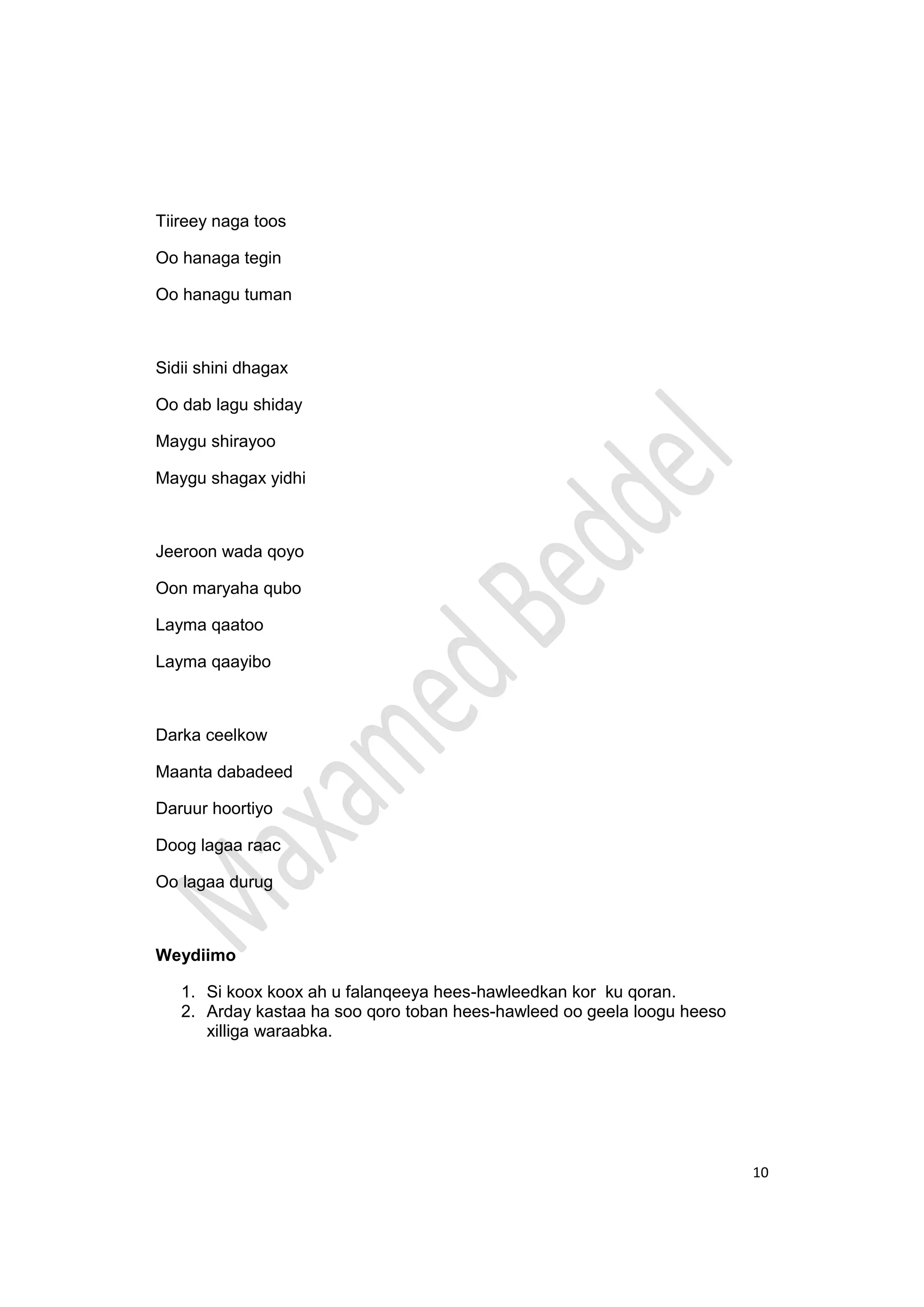 10
Tiireey naga toos
Oo hanaga tegin
Oo hanagu tuman
Sidii shini dhagax
Oo dab lagu shiday
Maygu shirayoo
Maygu shagax yidhi
Jeeroon wada qoyo
Oon maryaha qubo
Layma qaatoo
Layma qaayibo
Darka ceelkow
Maanta dabadeed
Daruur hoortiyo
Doog lagaa raac
Oo lagaa durug
Weydiimo
1. Si koox koox ah u falanqeeya hees-hawleedkan kor ku qoran.
2. Arday kastaa ha soo qoro toban hees-hawleed oo geela loogu heeso
xilliga waraabka.
 
