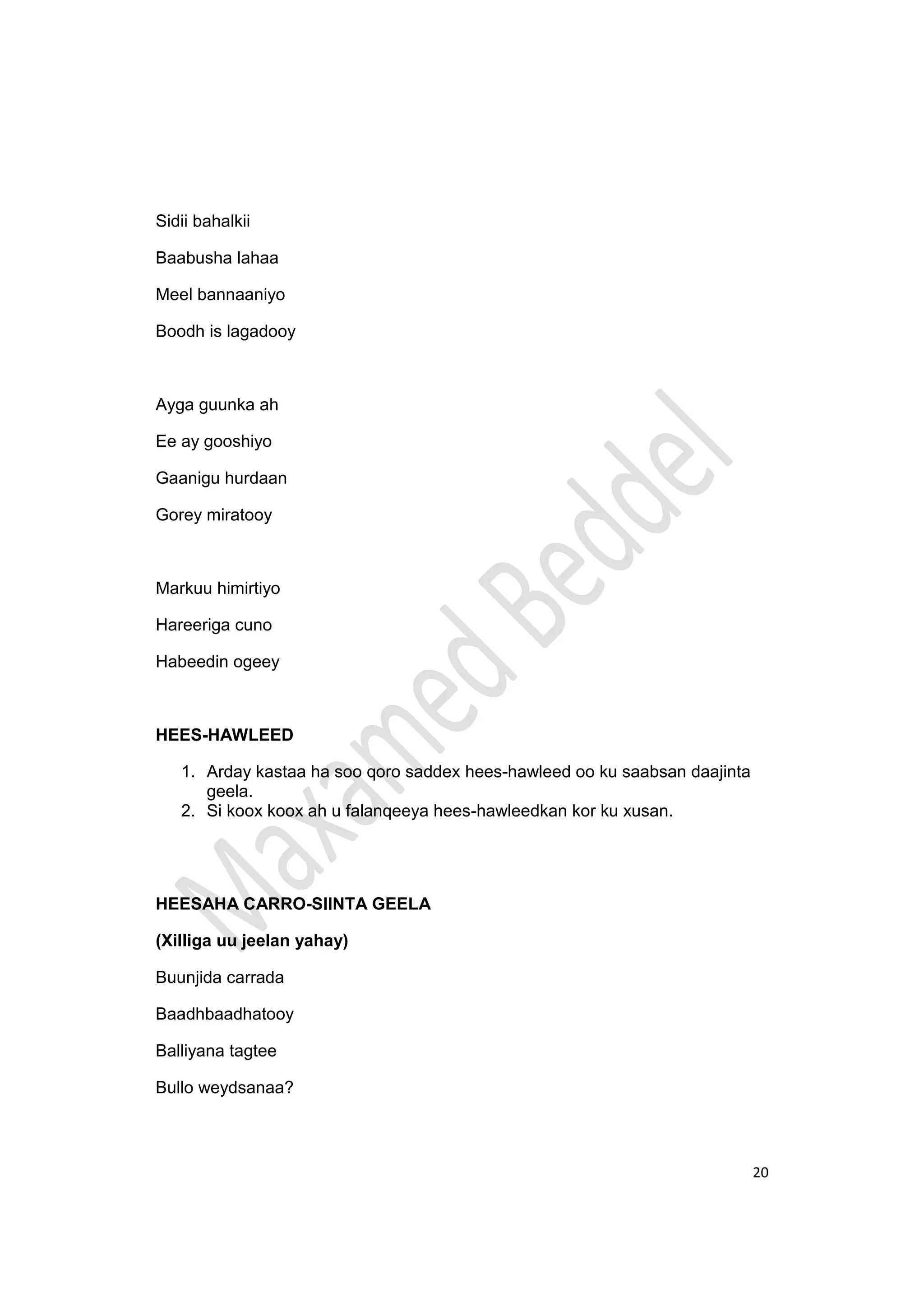 20
Sidii bahalkii
Baabusha lahaa
Meel bannaaniyo
Boodh is lagadooy
Ayga guunka ah
Ee ay gooshiyo
Gaanigu hurdaan
Gorey miratooy
Markuu himirtiyo
Hareeriga cuno
Habeedin ogeey
HEES-HAWLEED
1. Arday kastaa ha soo qoro saddex hees-hawleed oo ku saabsan daajinta
geela.
2. Si koox koox ah u falanqeeya hees-hawleedkan kor ku xusan.
HEESAHA CARRO-SIINTA GEELA
(Xilliga uu jeelan yahay)
Buunjida carrada
Baadhbaadhatooy
Balliyana tagtee
Bullo weydsanaa?
 