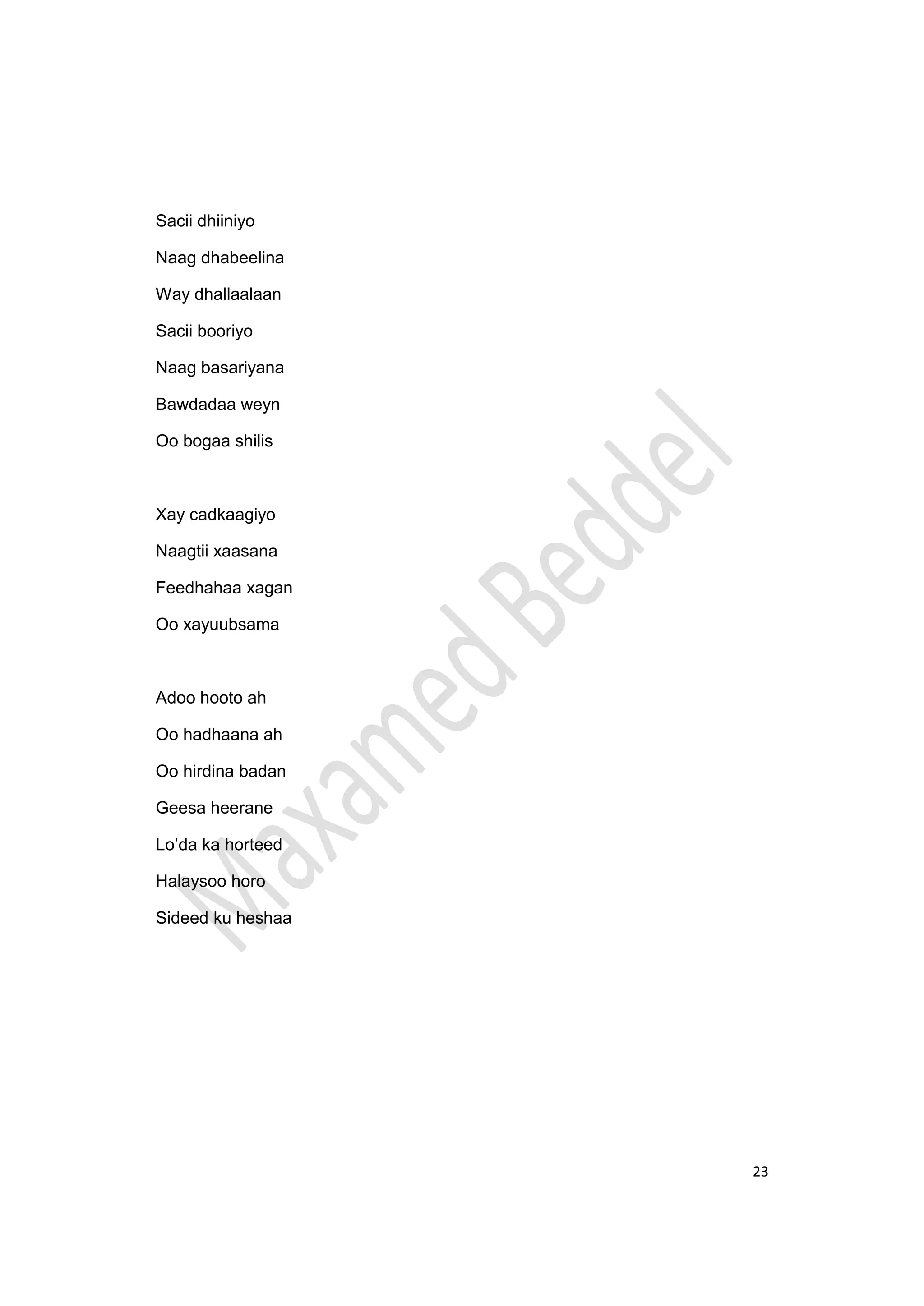 23
Sacii dhiiniyo
Naag dhabeelina
Way dhallaalaan
Sacii booriyo
Naag basariyana
Bawdadaa weyn
Oo bogaa shilis
Xay cadkaagiyo
Naagtii xaasana
Feedhahaa xagan
Oo xayuubsama
Adoo hooto ah
Oo hadhaana ah
Oo hirdina badan
Geesa heerane
Lo’da ka horteed
Halaysoo horo
Sideed ku heshaa
 