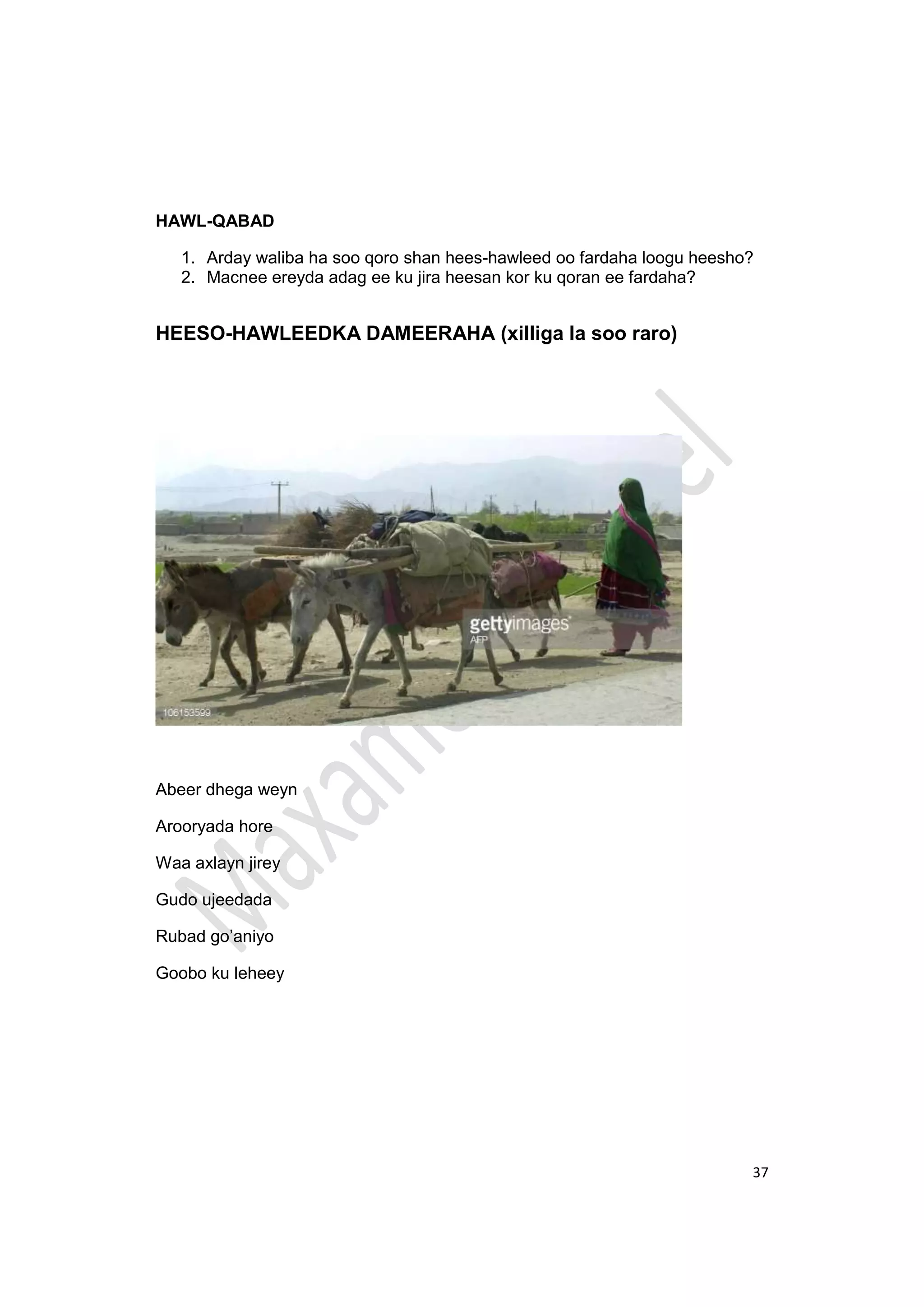 37
HAWL-QABAD
1. Arday waliba ha soo qoro shan hees-hawleed oo fardaha loogu heesho?
2. Macnee ereyda adag ee ku jira heesan kor ku qoran ee fardaha?
HEESO-HAWLEEDKA DAMEERAHA (xilliga la soo raro)
Abeer dhega weyn
Arooryada hore
Waa axlayn jirey
Gudo ujeedada
Rubad go’aniyo
Goobo ku leheey
 