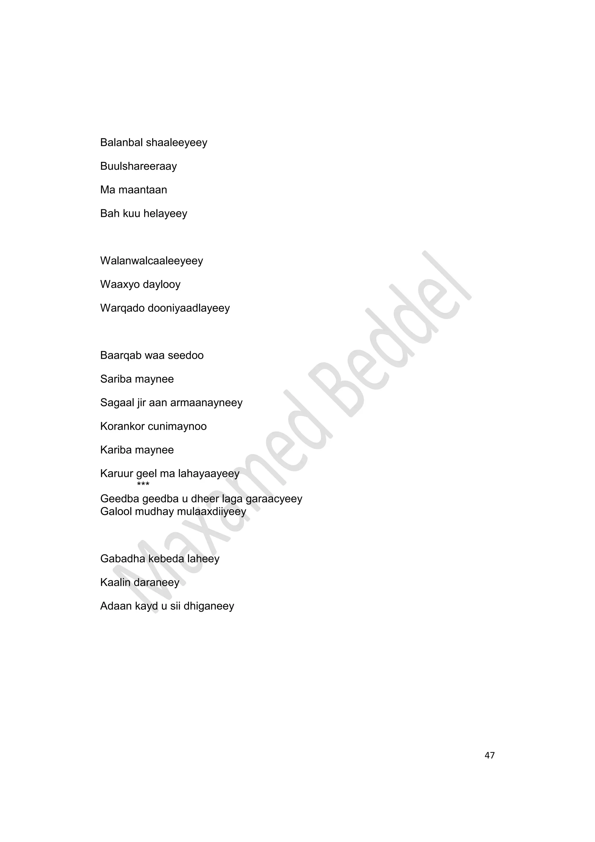 47
Balanbal shaaleeyeey
Buulshareeraay
Ma maantaan
Bah kuu helayeey
Walanwalcaaleeyeey
Waaxyo daylooy
Warqado dooniyaadlayeey
Baarqab waa seedoo
Sariba maynee
Sagaal jir aan armaanayneey
Korankor cunimaynoo
Kariba maynee
Karuur geel ma lahayaayeey
***
Geedba geedba u dheer laga garaacyeey
Galool mudhay mulaaxdiiyeey
Gabadha kebeda laheey
Kaalin daraneey
Adaan kayd u sii dhiganeey
 