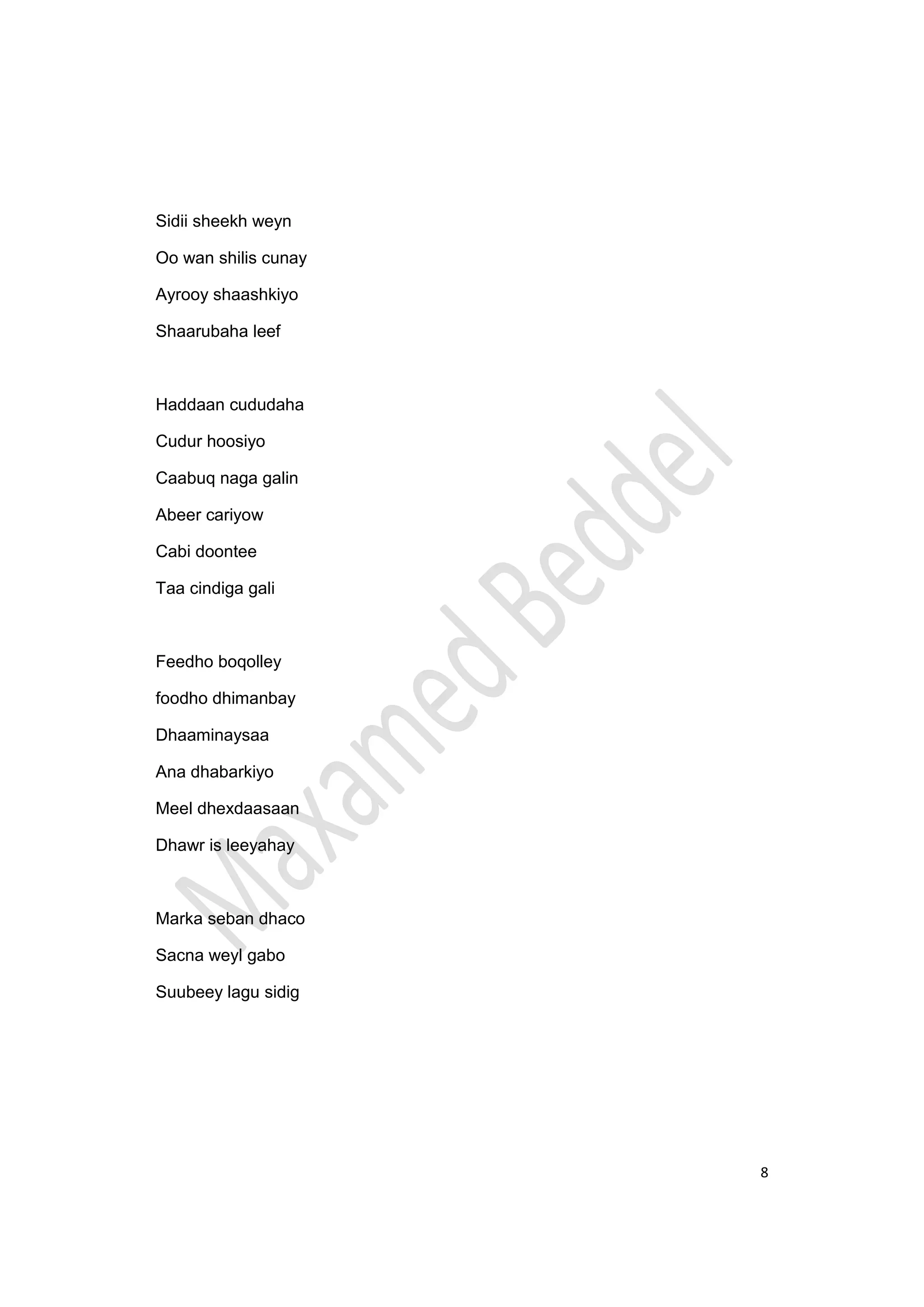 8
Sidii sheekh weyn
Oo wan shilis cunay
Ayrooy shaashkiyo
Shaarubaha leef
Haddaan cududaha
Cudur hoosiyo
Caabuq naga galin
Abeer cariyow
Cabi doontee
Taa cindiga gali
Feedho boqolley
foodho dhimanbay
Dhaaminaysaa
Ana dhabarkiyo
Meel dhexdaasaan
Dhawr is leeyahay
Marka seban dhaco
Sacna weyl gabo
Suubeey lagu sidig
 