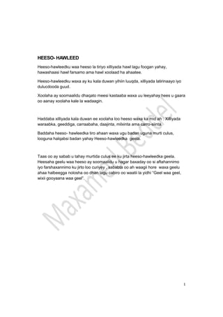 1
HEESO- HAWLEED
Heeso-hawleedku waa heeso la tiriyo xilliyada hawl lagu foogan yahay,
hawashaasi hawl farsamo ama hawl xoolaad ha ahaatee.
Heeso-hawleedku waxa ay ku kala duwan yihiin luuqda, xilliyada latirinaayo iyo
dulucdooda guud.
Xoolaha ay soomaalidu dhaqato meesi kastaaba waxa uu leeyahay hees u gaara
oo aanay xoolaha kale la wadaagin.
Haddaba xilliyada kala duwan ee xoolaha loo heeso waxa ka mid ah : Xilliyada
waraabka, geeddiga, carraabaha, daajinta, milxinta ama carro-siinta.
Baddaha heeso- hawleedka tiro ahaan waxa ugu badan uguna murti culus,
looguna halqabsi badan yahay Heeso-hawleedka geela.
Taas oo ay sabab u tahay murtida culus ee ku jirta heeso-hawleedka geela.
Heesaha geelu waa heeso ay soomaalidu u hagar baxaday oo si aftahannimo
iyo farshaxannimo ku jirto loo curiyey , sababta oo ah waagii hore waxa geelu
ahaa halbeegga nolosha oo dhan lagu cabiro oo waatii la yidhi “Geel waa geel,
wixii gooyaana waa geel”.
 
