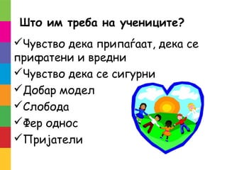 Што им треба на учениците?
Чувство дека припаѓаат, дека се
прифатени и вредни
Чувство дека се сигурни
Добар модел
Слобода
Фер однос
Пријатели
 