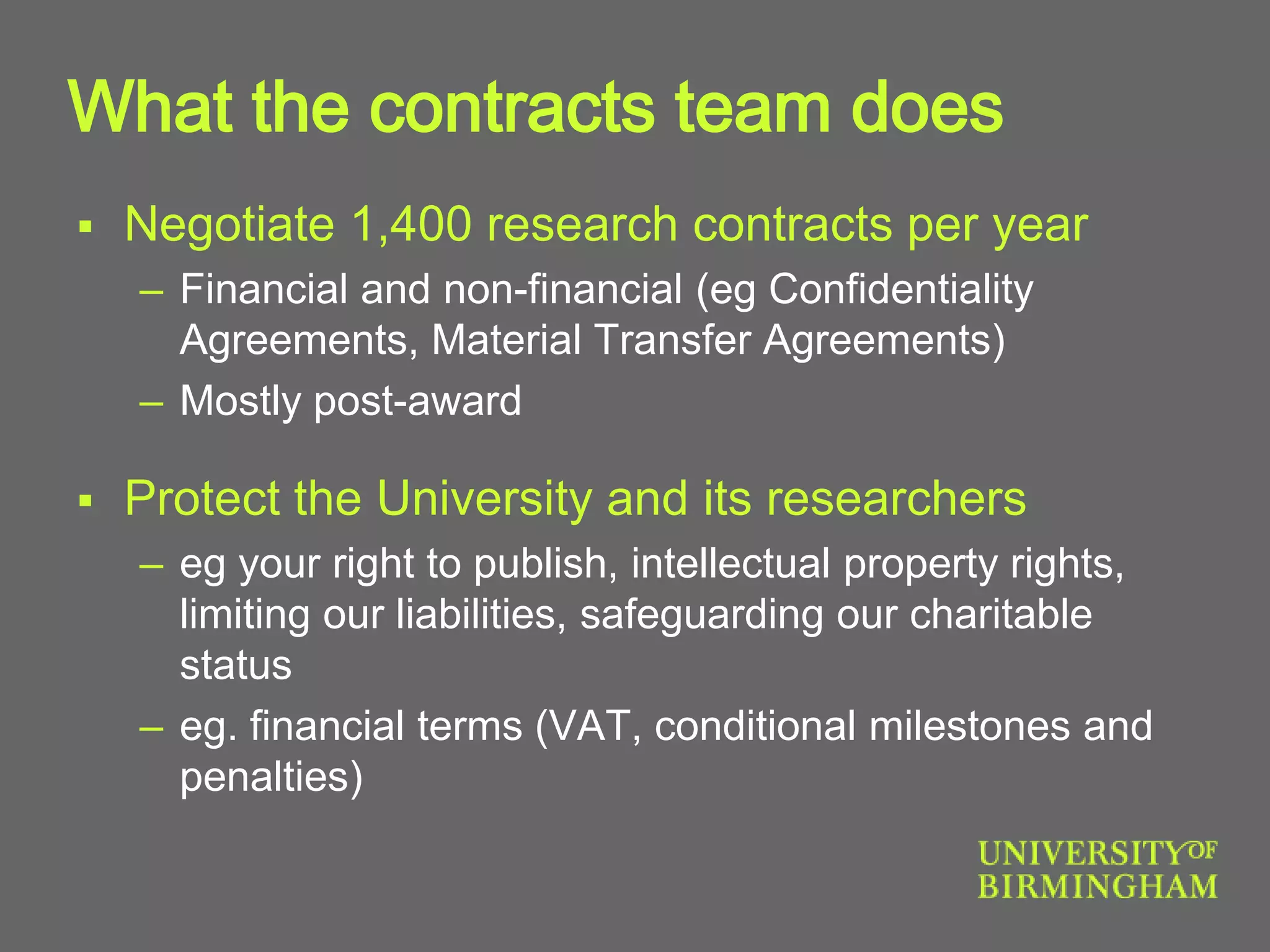 What the contracts team does
 Negotiate 1,400 research contracts per year
– Financial and non-financial (eg Confidentiality
Agreements, Material Transfer Agreements)
– Mostly post-award
 Protect the University and its researchers
– eg your right to publish, intellectual property rights,
limiting our liabilities, safeguarding our charitable
status
– eg. financial terms (VAT, conditional milestones and
penalties)
 