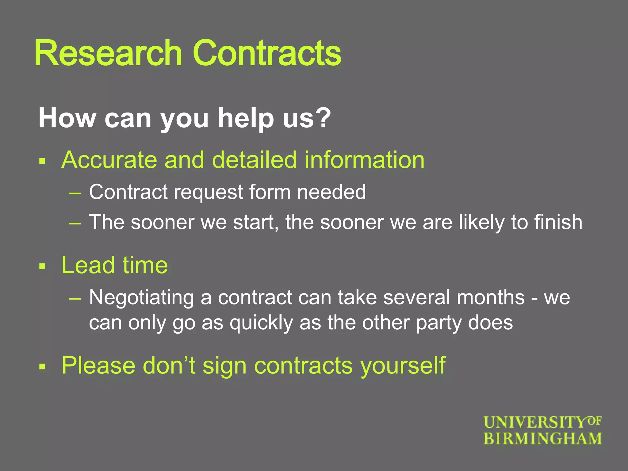 How can you help us?
 Accurate and detailed information
– Contract request form needed
– The sooner we start, the sooner we are likely to finish
 Lead time
– Negotiating a contract can take several months - we
can only go as quickly as the other party does
 Please don’t sign contracts yourself
Research Contracts
 