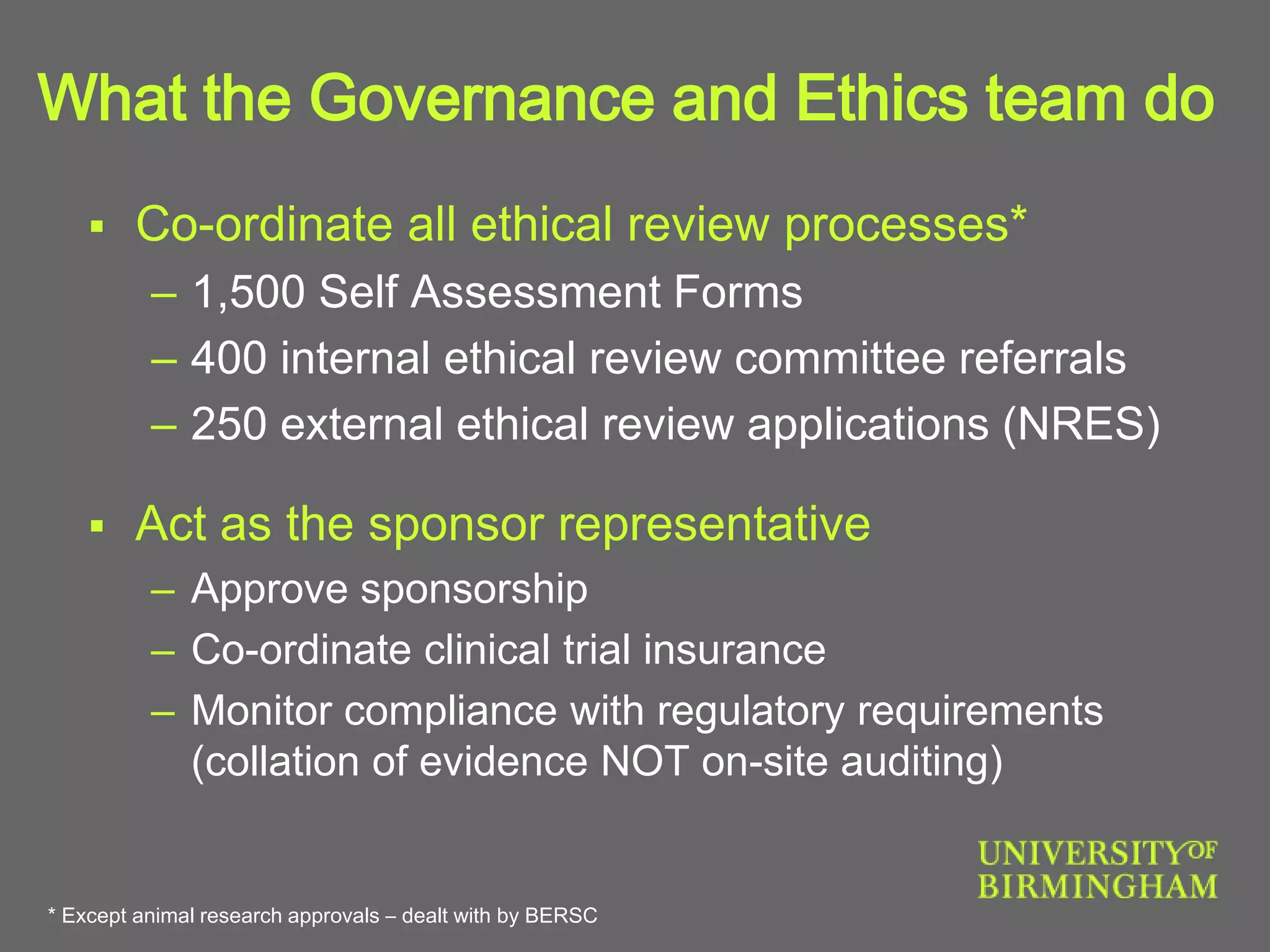 What the Governance and Ethics team do
 Co-ordinate all ethical review processes*
– 1,500 Self Assessment Forms
– 400 internal ethical review committee referrals
– 250 external ethical review applications (NRES)
 Act as the sponsor representative
– Approve sponsorship
– Co-ordinate clinical trial insurance
– Monitor compliance with regulatory requirements
(collation of evidence NOT on-site auditing)
* Except animal research approvals – dealt with by BERSC
 