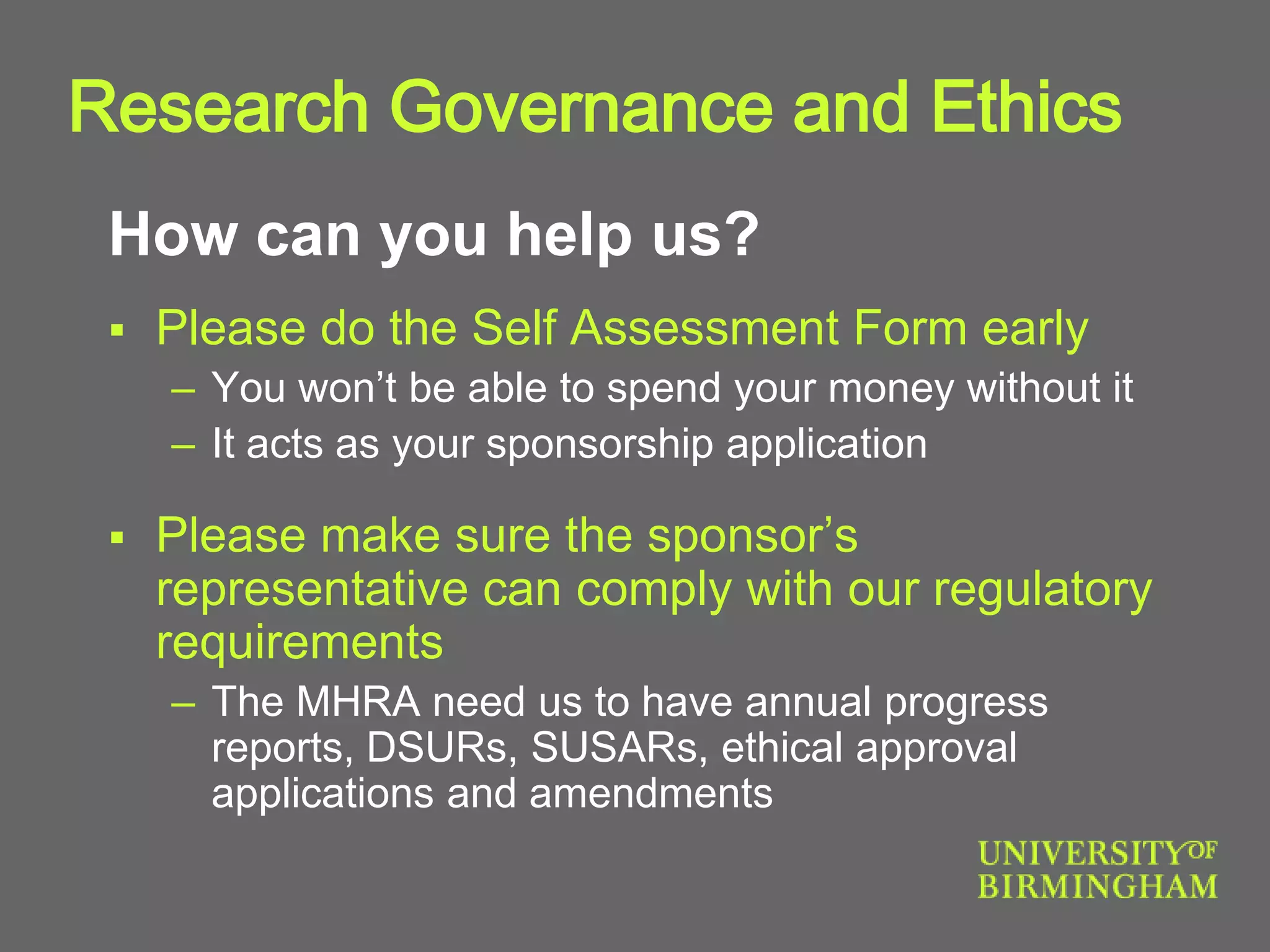 How can you help us?
 Please do the Self Assessment Form early
– You won’t be able to spend your money without it
– It acts as your sponsorship application
 Please make sure the sponsor’s
representative can comply with our regulatory
requirements
– The MHRA need us to have annual progress
reports, DSURs, SUSARs, ethical approval
applications and amendments
Research Governance and Ethics
 