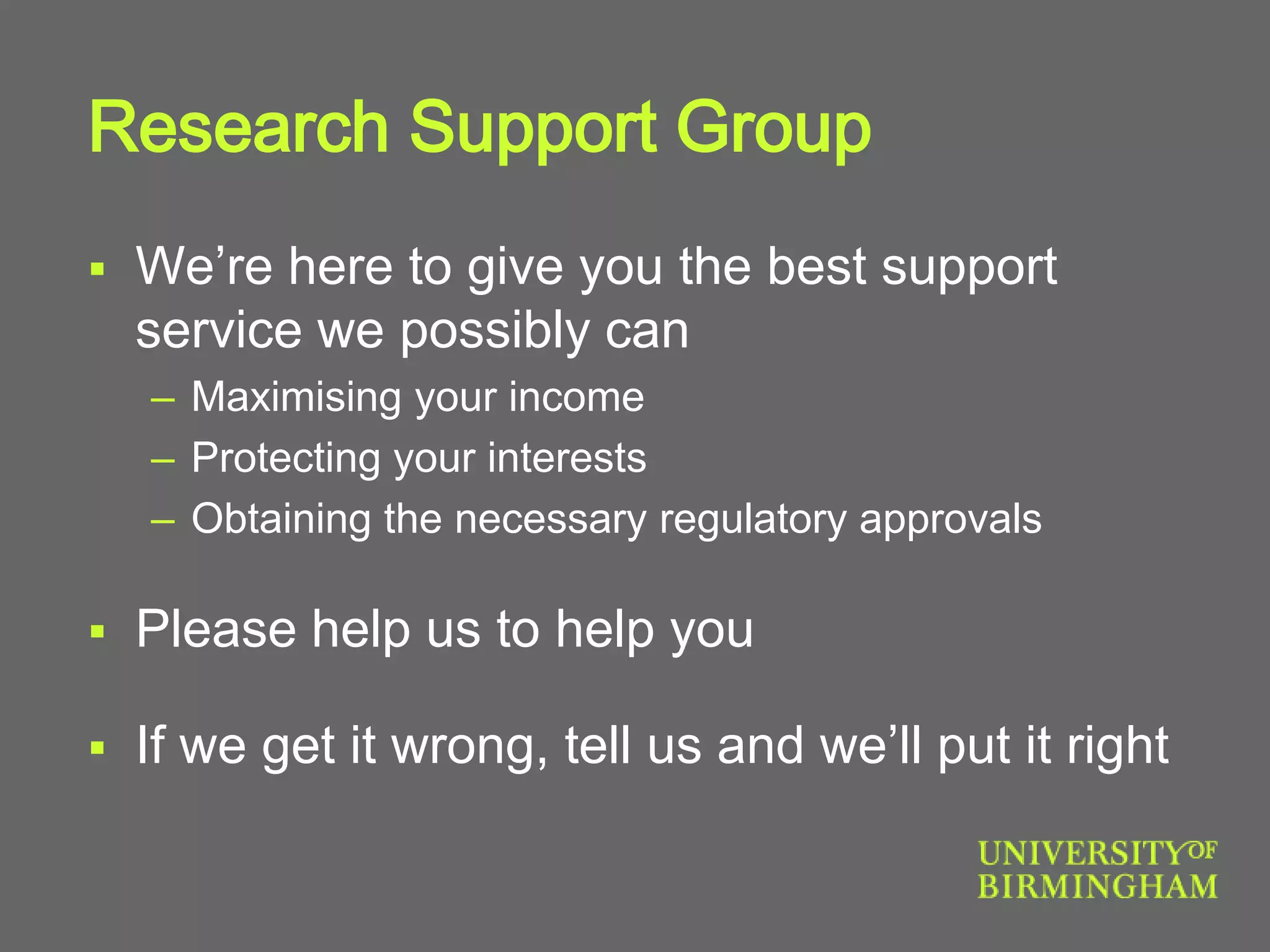 Research Support Group
 We’re here to give you the best support
service we possibly can
– Maximising your income
– Protecting your interests
– Obtaining the necessary regulatory approvals
 Please help us to help you
 If we get it wrong, tell us and we’ll put it right
 