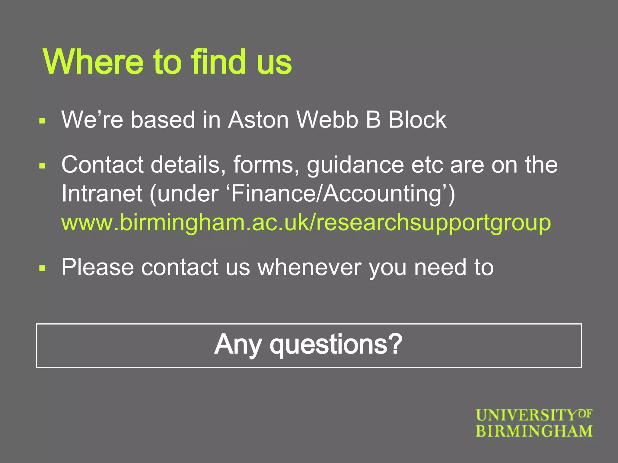 Where to find us
 We’re based in Aston Webb B Block
 Contact details, forms, guidance etc are on the
Intranet (under ‘Finance/Accounting’)
www.birmingham.ac.uk/researchsupportgroup
 Please contact us whenever you need to
Any questions?
 
