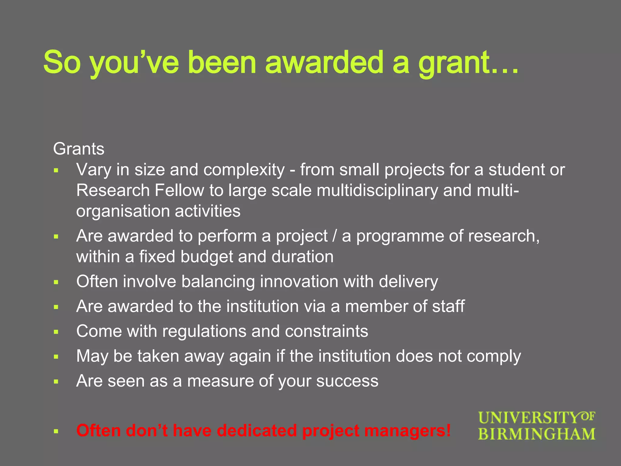So you’ve been awarded a grant…
Grants
 Vary in size and complexity - from small projects for a student or
Research Fellow to large scale multidisciplinary and multi-
organisation activities
 Are awarded to perform a project / a programme of research,
within a fixed budget and duration
 Often involve balancing innovation with delivery
 Are awarded to the institution via a member of staff
 Come with regulations and constraints
 May be taken away again if the institution does not comply
 Are seen as a measure of your success
 Often don’t have dedicated project managers!
 