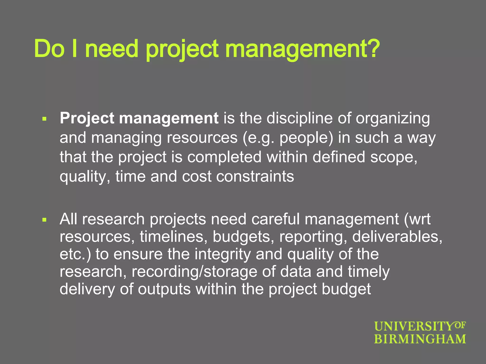 Do I need project management?
 Project management is the discipline of organizing
and managing resources (e.g. people) in such a way
that the project is completed within defined scope,
quality, time and cost constraints
 All research projects need careful management (wrt
resources, timelines, budgets, reporting, deliverables,
etc.) to ensure the integrity and quality of the
research, recording/storage of data and timely
delivery of outputs within the project budget
 