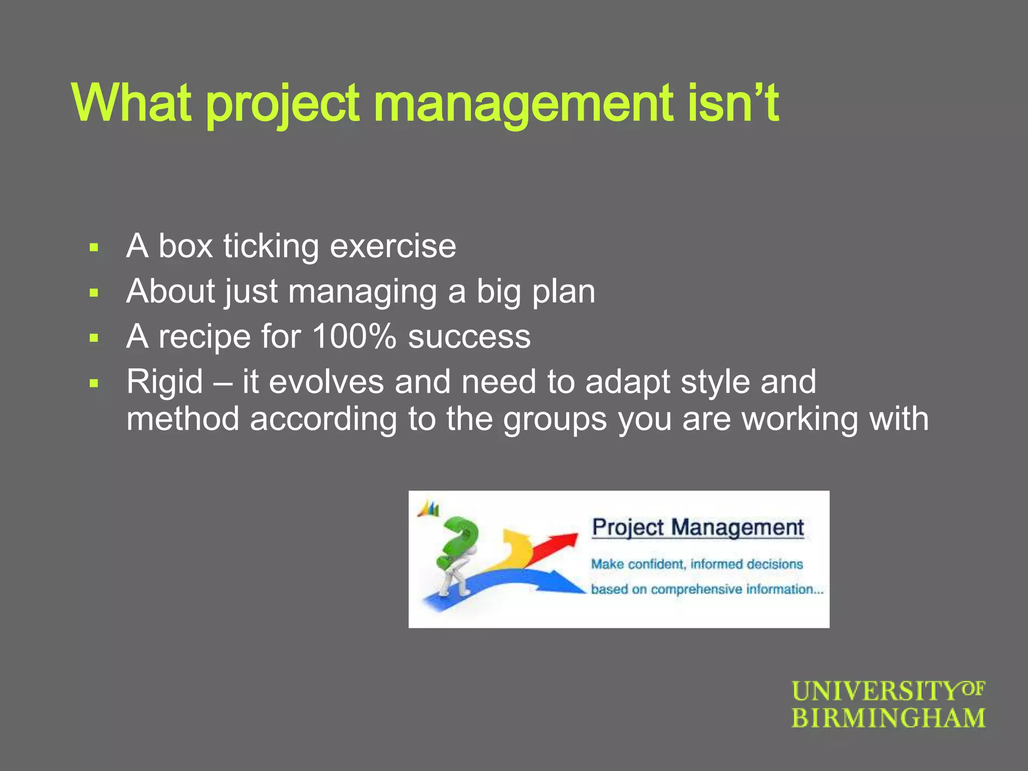 What project management isn’t
 A box ticking exercise
 About just managing a big plan
 A recipe for 100% success
 Rigid – it evolves and need to adapt style and
method according to the groups you are working with
 
