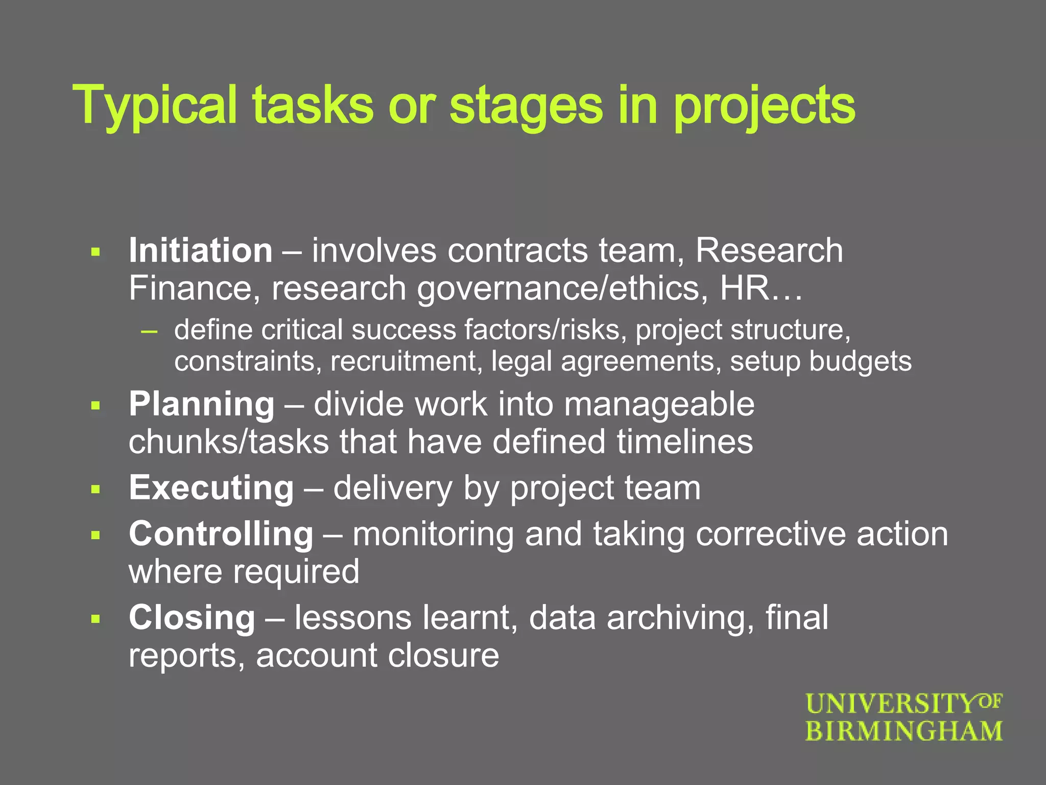 Typical tasks or stages in projects
 Initiation – involves contracts team, Research
Finance, research governance/ethics, HR…
– define critical success factors/risks, project structure,
constraints, recruitment, legal agreements, setup budgets
 Planning – divide work into manageable
chunks/tasks that have defined timelines
 Executing – delivery by project team
 Controlling – monitoring and taking corrective action
where required
 Closing – lessons learnt, data archiving, final
reports, account closure
 