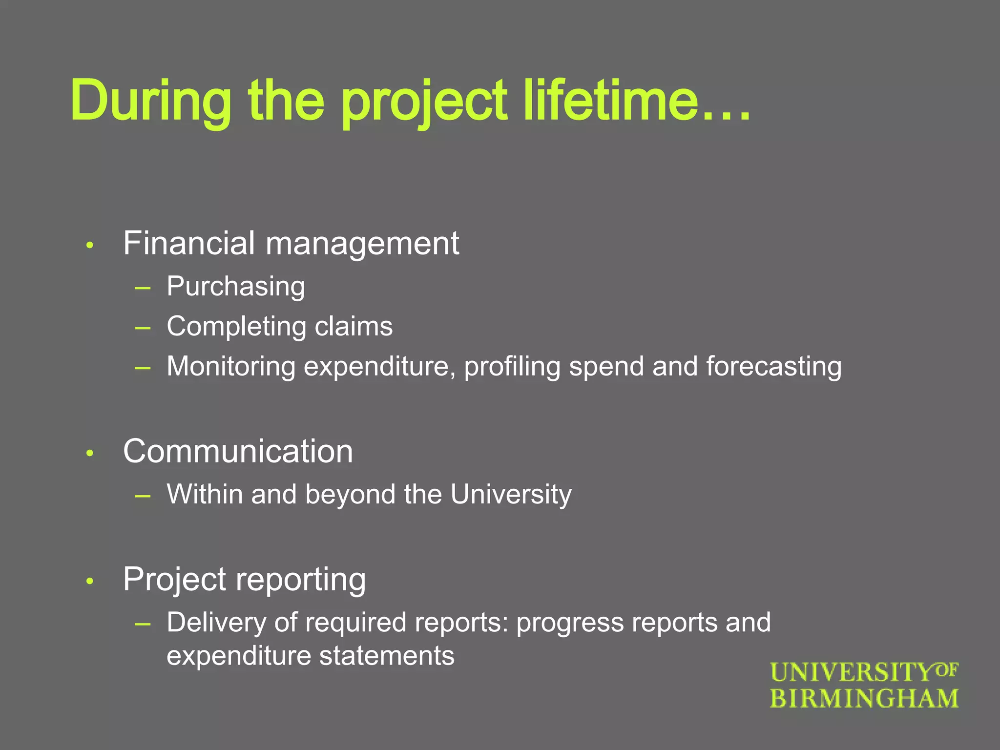 During the project lifetime…
• Financial management
– Purchasing
– Completing claims
– Monitoring expenditure, profiling spend and forecasting
• Communication
– Within and beyond the University
• Project reporting
– Delivery of required reports: progress reports and
expenditure statements
 