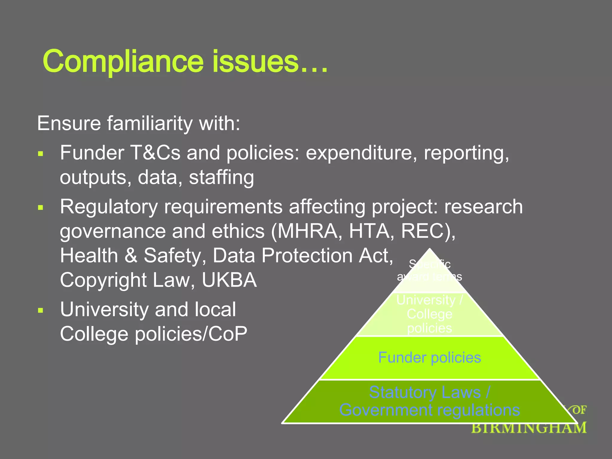 Compliance issues…
Ensure familiarity with:
 Funder T&Cs and policies: expenditure, reporting,
outputs, data, staffing
 Regulatory requirements affecting project: research
governance and ethics (MHRA, HTA, REC),
Health & Safety, Data Protection Act,
Copyright Law, UKBA
 University and local
College policies/CoP
Specific
award terms
University /
College
policies
Funder policies
Statutory Laws /
Government regulations
 