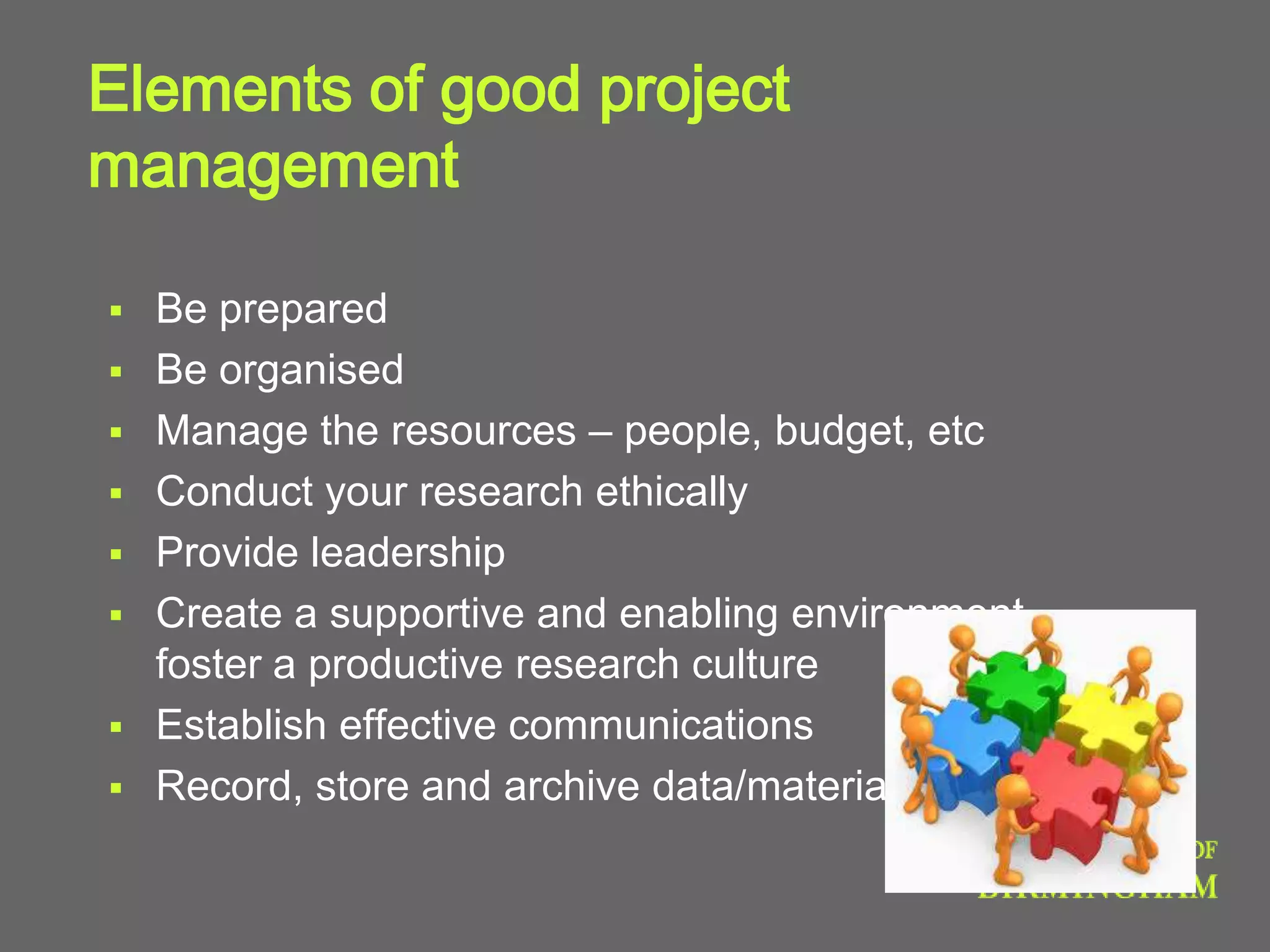 Elements of good project
management
 Be prepared
 Be organised
 Manage the resources – people, budget, etc
 Conduct your research ethically
 Provide leadership
 Create a supportive and enabling environment -
foster a productive research culture
 Establish effective communications
 Record, store and archive data/materials
 