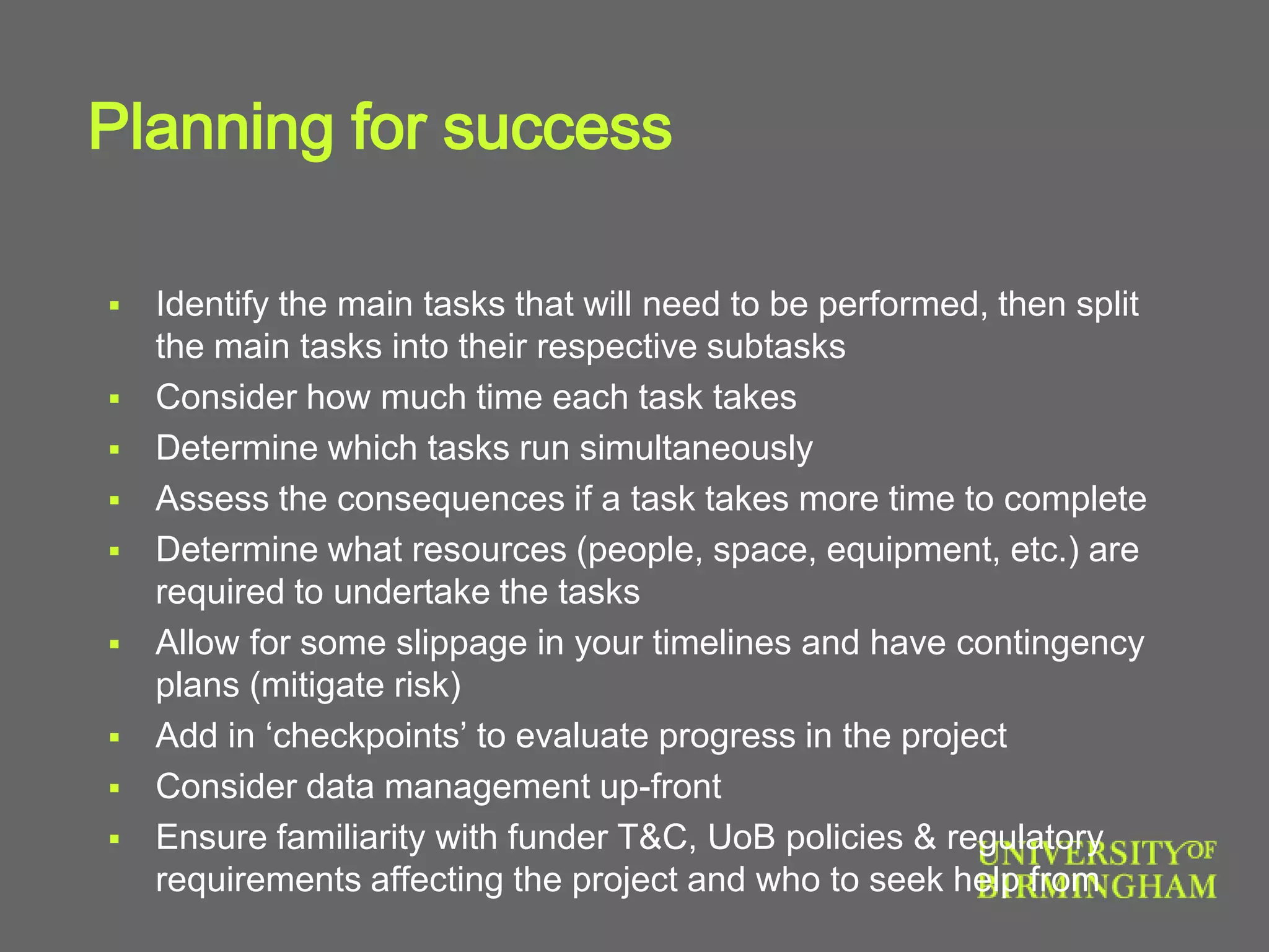 Planning for success
 Identify the main tasks that will need to be performed, then split
the main tasks into their respective subtasks
 Consider how much time each task takes
 Determine which tasks run simultaneously
 Assess the consequences if a task takes more time to complete
 Determine what resources (people, space, equipment, etc.) are
required to undertake the tasks
 Allow for some slippage in your timelines and have contingency
plans (mitigate risk)
 Add in ‘checkpoints’ to evaluate progress in the project
 Consider data management up-front
 Ensure familiarity with funder T&C, UoB policies & regulatory
requirements affecting the project and who to seek help from
 