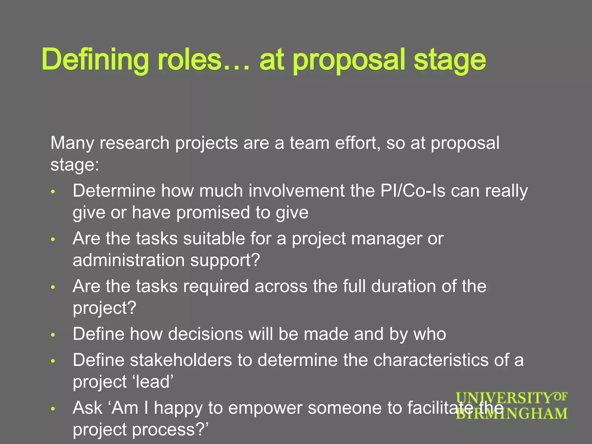 Defining roles… at proposal stage
Many research projects are a team effort, so at proposal
stage:
• Determine how much involvement the PI/Co-Is can really
give or have promised to give
• Are the tasks suitable for a project manager or
administration support?
• Are the tasks required across the full duration of the
project?
• Define how decisions will be made and by who
• Define stakeholders to determine the characteristics of a
project ‘lead’
• Ask ‘Am I happy to empower someone to facilitate the
project process?’
 