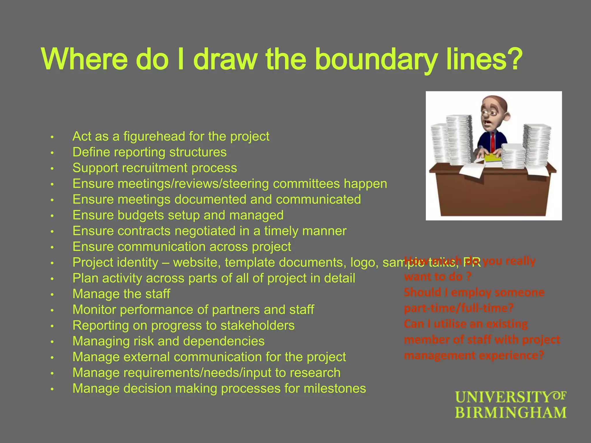 Where do I draw the boundary lines?
• Act as a figurehead for the project
• Define reporting structures
• Support recruitment process
• Ensure meetings/reviews/steering committees happen
• Ensure meetings documented and communicated
• Ensure budgets setup and managed
• Ensure contracts negotiated in a timely manner
• Ensure communication across project
• Project identity – website, template documents, logo, sample talks, PR
• Plan activity across parts of all of project in detail
• Manage the staff
• Monitor performance of partners and staff
• Reporting on progress to stakeholders
• Managing risk and dependencies
• Manage external communication for the project
• Manage requirements/needs/input to research
• Manage decision making processes for milestones
How much do you really
want to do ?
Should I employ someone
part-time/full-time?
Can I utilise an existing
member of staff with project
management experience?
 