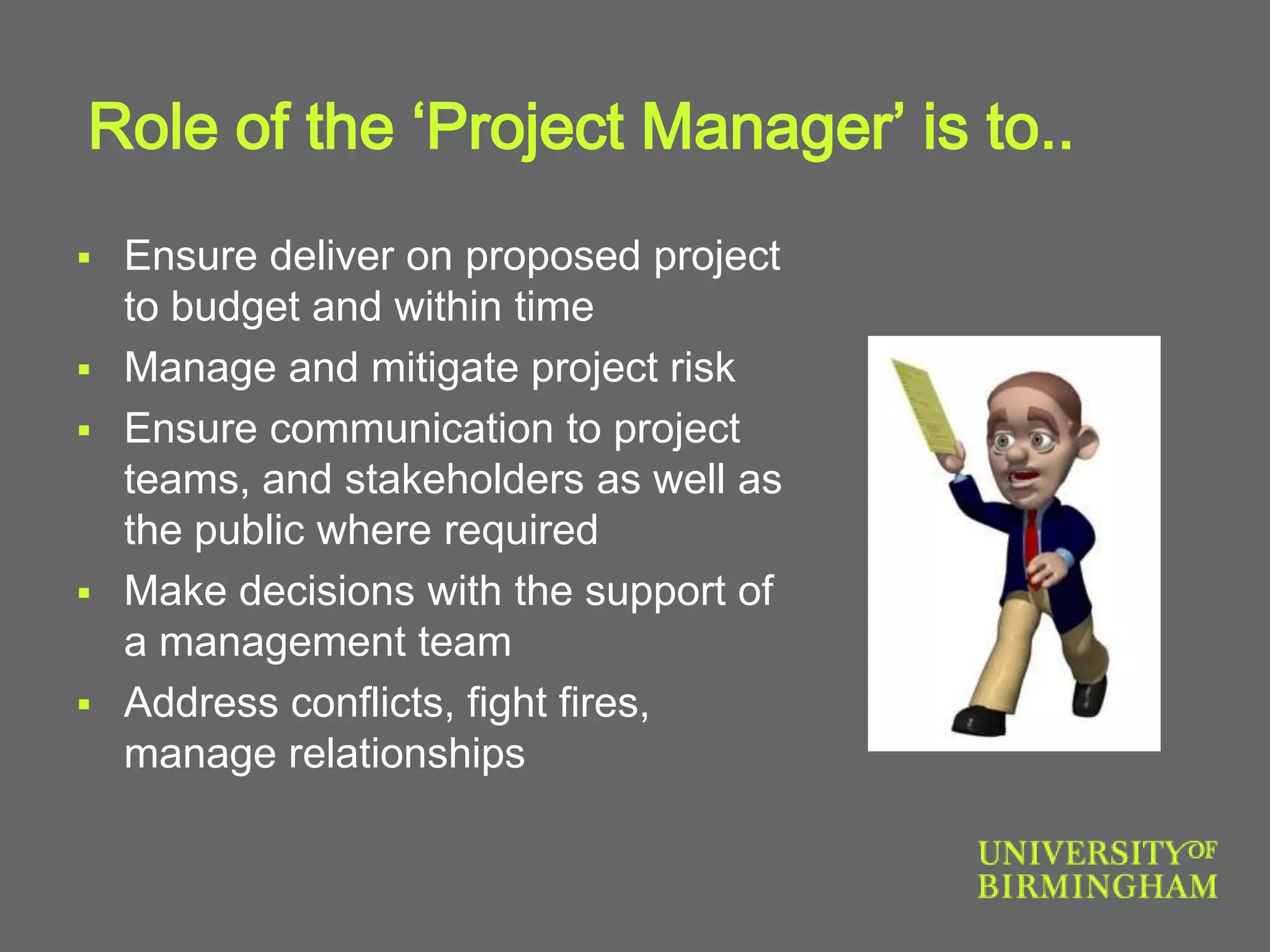 Role of the ‘Project Manager’ is to..
 Ensure deliver on proposed project
to budget and within time
 Manage and mitigate project risk
 Ensure communication to project
teams, and stakeholders as well as
the public where required
 Make decisions with the support of
a management team
 Address conflicts, fight fires,
manage relationships
 