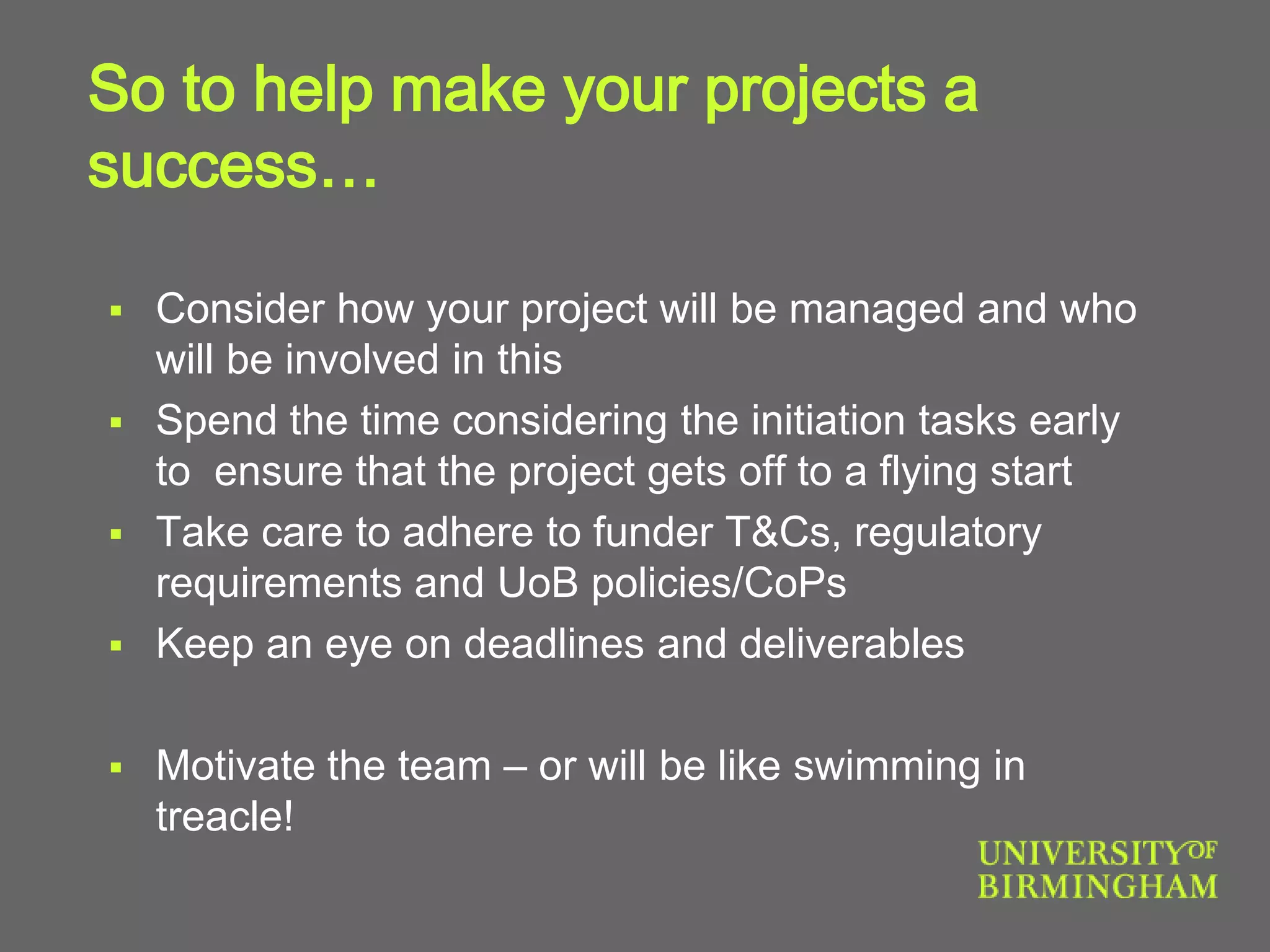 So to help make your projects a
success…
 Consider how your project will be managed and who
will be involved in this
 Spend the time considering the initiation tasks early
to ensure that the project gets off to a flying start
 Take care to adhere to funder T&Cs, regulatory
requirements and UoB policies/CoPs
 Keep an eye on deadlines and deliverables
 Motivate the team – or will be like swimming in
treacle!
 