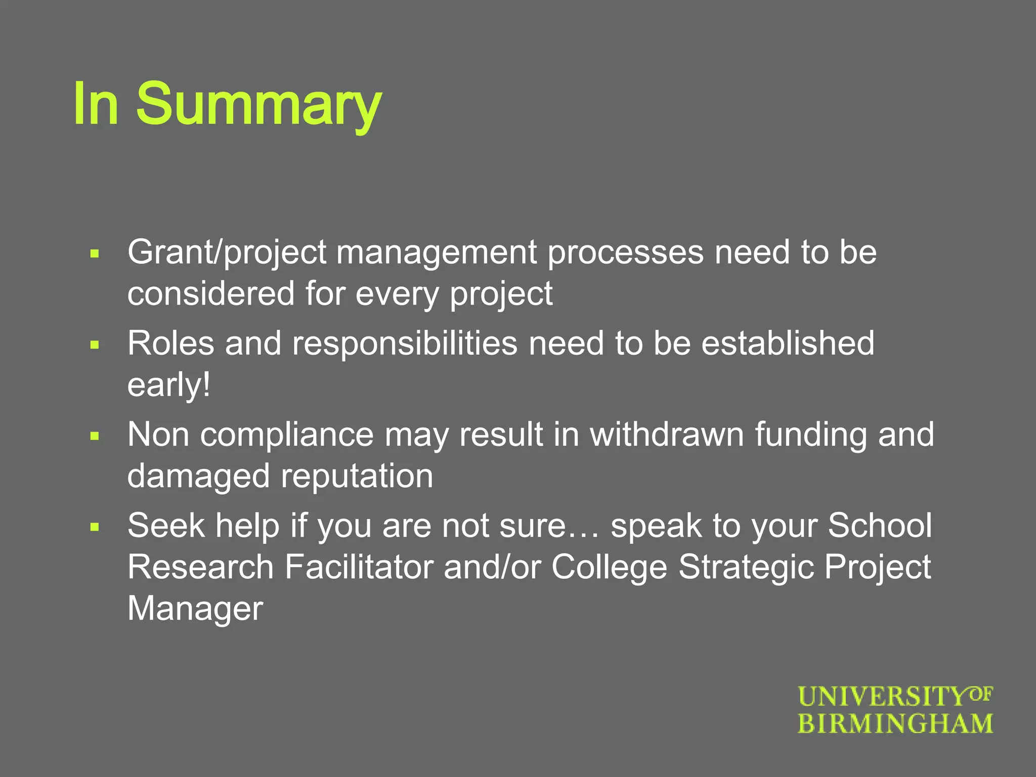 In Summary
 Grant/project management processes need to be
considered for every project
 Roles and responsibilities need to be established
early!
 Non compliance may result in withdrawn funding and
damaged reputation
 Seek help if you are not sure… speak to your School
Research Facilitator and/or College Strategic Project
Manager
 