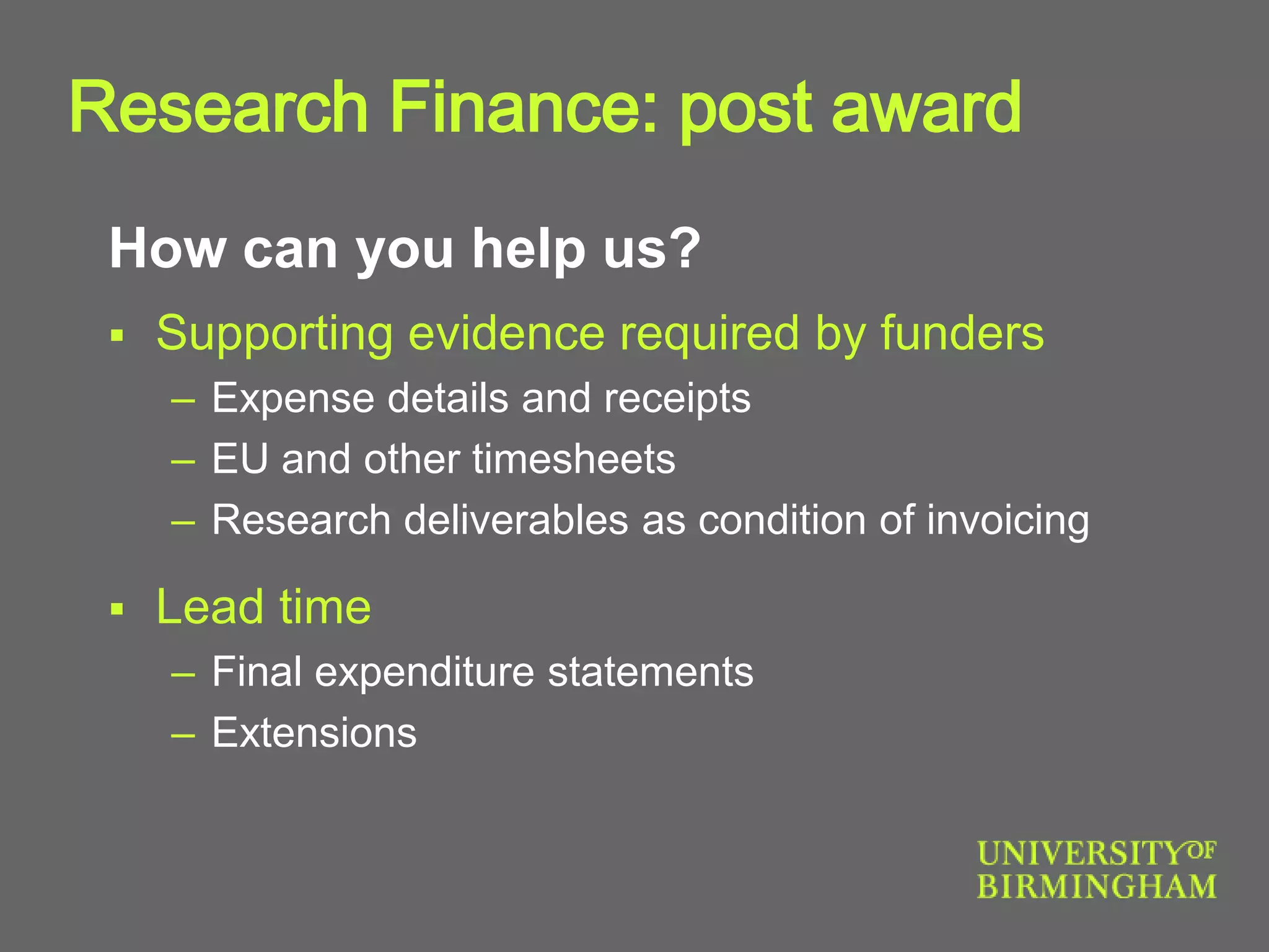 How can you help us?
 Supporting evidence required by funders
– Expense details and receipts
– EU and other timesheets
– Research deliverables as condition of invoicing
 Lead time
– Final expenditure statements
– Extensions
Research Finance: post award
 