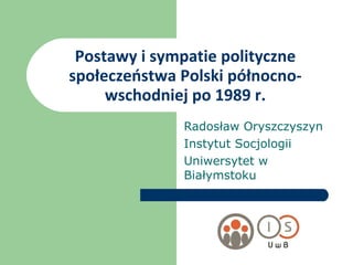 Postawy i sympatie polityczne społeczeństwa Polski północno-wschodniej po 1989 r. Radosław Oryszczyszyn Instytut Socjologii Uniwersytet w Białymstoku 