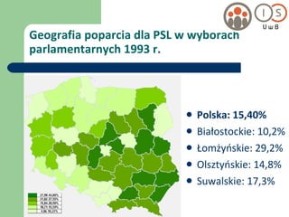 Geografia poparcia dla PSL w wyborach parlamentarnych 1993 r. Polska: 15,40% Białostockie: 10,2% Łomżyńskie: 29,2% Olsztyńskie: 14,8% Suwalskie: 17,3% 