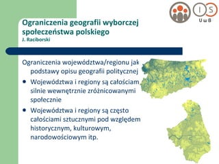 Ograniczenia geografii wyborczej  społeczeństwa polskiego J. Raciborski Ograniczenia województwa/regionu jako podstawy opisu geografii politycznej Województwa i regiony są całościami silnie wewnętrznie zróżnicowanymi społecznie Województwa i regiony są często całościami sztucznymi pod względem historycznym, kulturowym, narodowościowym itp. 