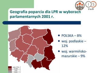 Geografia poparcia dla LPR w wyborach parlamentarnych 2001 r. POLSKA – 8% woj. podlaskie – 12% woj. warmińsko-mazurskie – 9% 