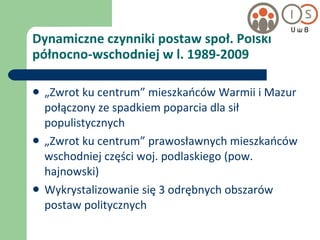 Dynamiczne czynniki postaw społ. Polski północno-wschodniej w l. 1989-2009 „ Zwrot ku centrum” mieszkańców Warmii i Mazur połączony ze spadkiem poparcia dla sił populistycznych „ Zwrot ku centrum” prawosławnych mieszkańców wschodniej części woj. podlaskiego (pow. hajnowski) Wykrystalizowanie się 3 odrębnych obszarów postaw politycznych 