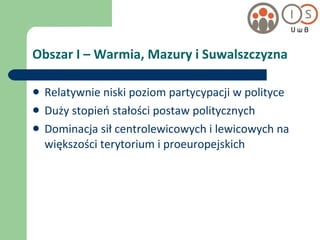 Obszar I – Warmia, Mazury i Suwalszczyzna Relatywnie niski poziom partycypacji w polityce Duży stopień stałości postaw politycznych Dominacja sił centrolewicowych i lewicowych na większości terytorium i proeuropejskich 