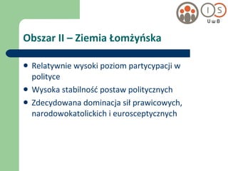 Obszar II – Ziemia Łomżyńska Relatywnie wysoki poziom partycypacji w polityce Wysoka stabilność postaw politycznych Zdecydowana dominacja sił prawicowych, narodowokatolickich i eurosceptycznych 