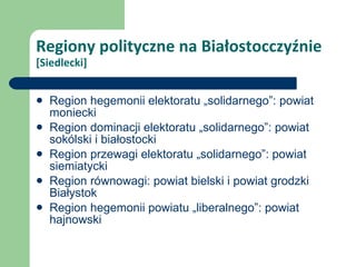 Regiony polityczne na Białostocczyźnie  [Siedlecki] Region hegemonii elektoratu „solidarnego”: powiat moniecki Region dominacji elektoratu „solidarnego”: powiat sokólski i białostocki Region przewagi elektoratu „solidarnego”: powiat siemiatycki Region równowagi: powiat bielski i powiat grodzki Białystok Region hegemonii powiatu „liberalnego”: powiat hajnowski 