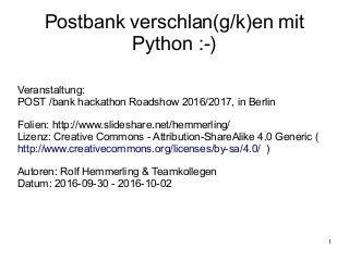 1
Postbank verschlan(g/k)en mit
Python :-)
Veranstaltung:
POST /bank hackathon Roadshow 2016/2017, in Berlin
Folien: http://www.slideshare.net/hemmerling/
Lizenz: Creative Commons - Attribution-ShareAlike 4.0 Generic (
http://www.creativecommons.org/licenses/by-sa/4.0/ )
Autoren: Rolf Hemmerling & Teamkollegen
Datum: 2016-09-30 - 2016-10-02
 
