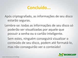 Concluído... Após criptografado, as informações de seu disco estarão seguras. Lembre-se: todas as informações de seu disco só poderão ser visualizadas por aquele que possuir a senha ou o cartão inteligente. Sem estes, ninguém conseguirá visualizar o conteúdo de seu disco, podem até formatá-lo, mas não conseguirão ver o conteúdo! 