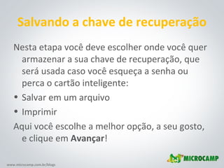 Salvando a chave de recuperação Nesta etapa você deve escolher onde você quer armazenar a sua chave de recuperação, que será usada caso você esqueça a senha ou perca o cartão inteligente: Salvar em um arquivo Imprimir Aqui você escolhe a melhor opção, a seu gosto, e clique em  Avançar ! 