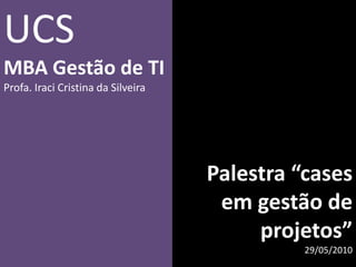 Palestra “cases em gestão de projetos” 29/05/2010 UCS MBA Gestão de TI Profa. Iraci Cristina da Silveira 
