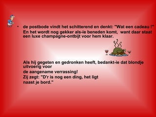 de postbode vindt het schitterend en denkt: "Wat een cadeau !"    En het wordt nog gekker als-ie beneden komt,  want daar staat een luxe champagne-ontbijt voor hem klaar.     Als hij gegeten en gedronken heeft, bedankt-ie dat blondje uitvoerig voor de aangename verrassing!    Zij zegt: "D'r is nog een ding, het ligt  naast je bord." 